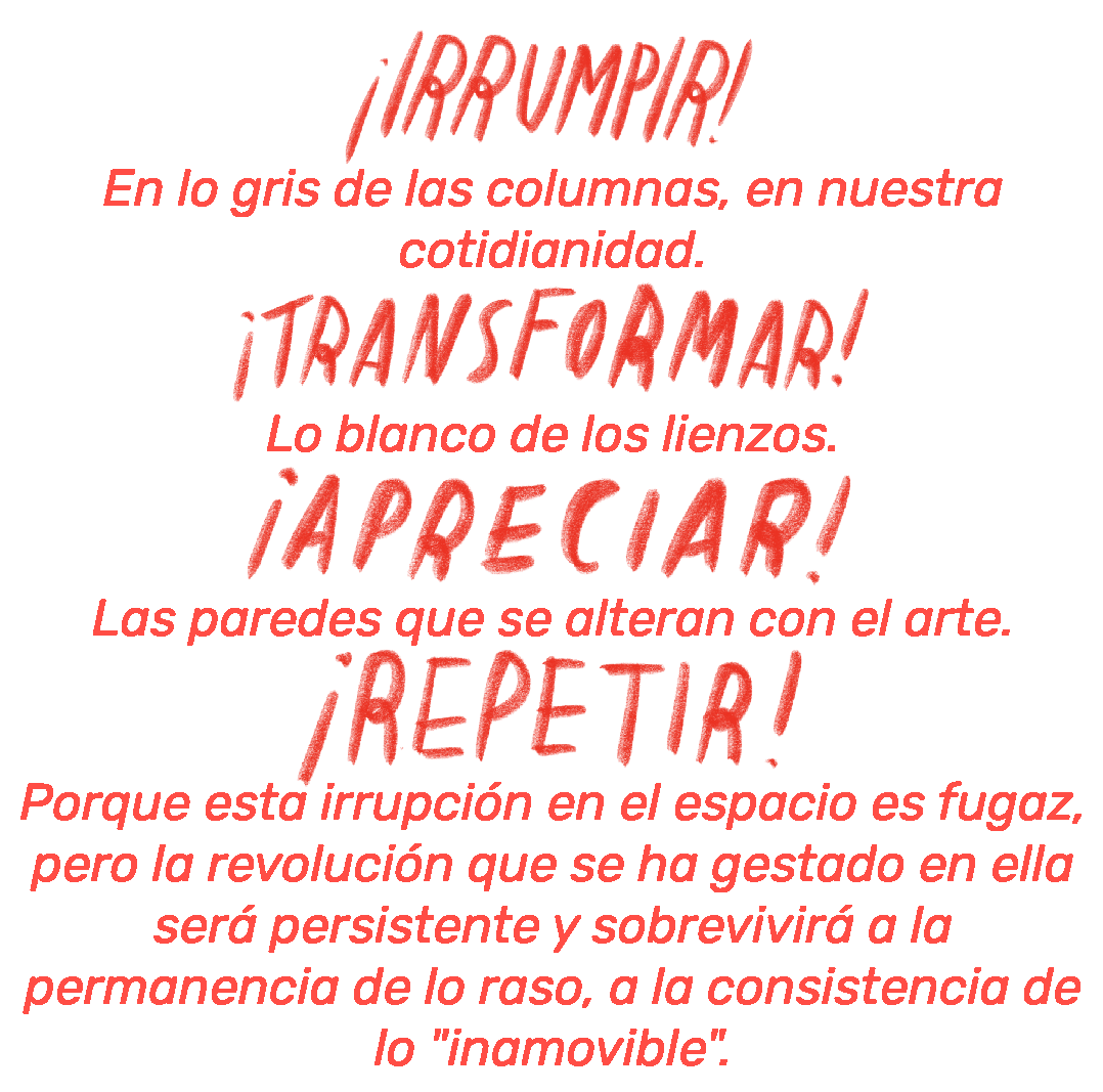 ¡Irrumpir!
En lo gris de las columnas, en nuestra cotidianidad.
¡Transformar!
Lo blanco de los lienzos.
¡Apreciar!
Las paredes que se alteran con el arte.
¡Repetir!
Porque esta irrupción en el espacio es fugaz, pero la revolución que se ha gestado en ella será persistente y sobrevivirá a la permanencia de lo raso, a la consistencia de lo